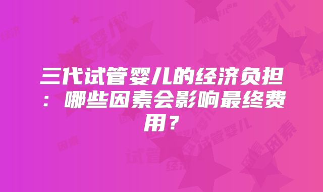 三代试管婴儿的经济负担:哪些因素会影响最终费用?