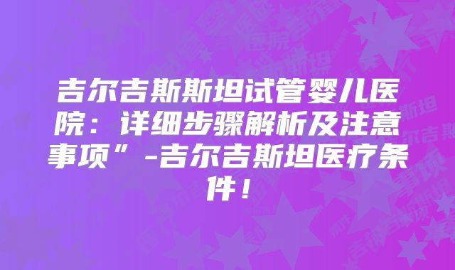 吉尔吉斯斯坦试管婴儿医院：详细步骤解析及注意事项”-吉尔吉斯坦医疗条件！