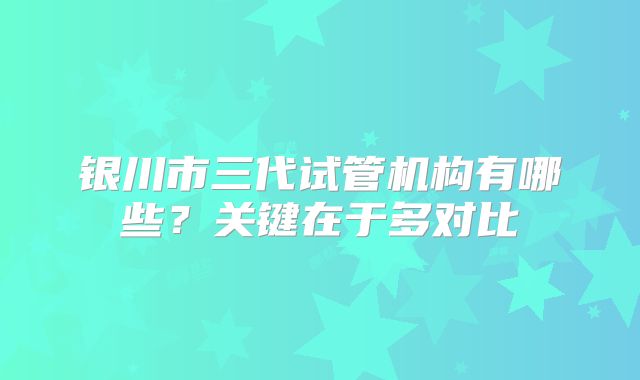 银川市三代试管机构有哪些?关键在于多对比