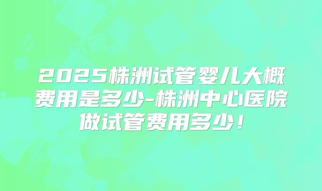 2025株洲试管婴儿大概费用是多少-株洲中心医院做试管费用多少!