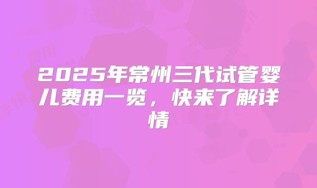 2025年常州三代试管婴儿费用一览，快来了解详情