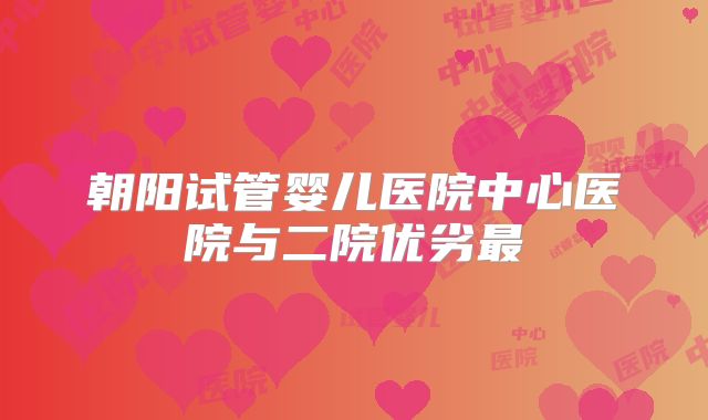 朝阳试管婴儿医院中心医院与二院优劣最