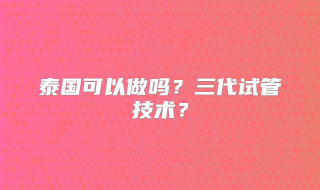 泰国可以做吗？三代试管技术？