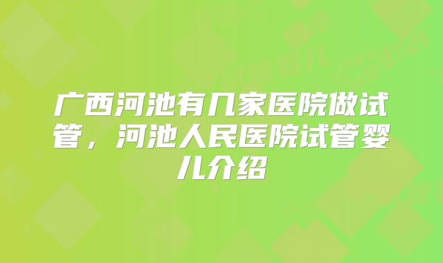 广西河池有几家医院做试管，河池人民医院试管婴儿介绍