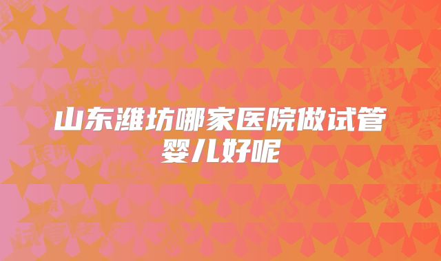 山东潍坊哪家医院做试管婴儿好呢
