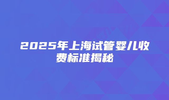 2025年上海试管婴儿收费标准揭秘