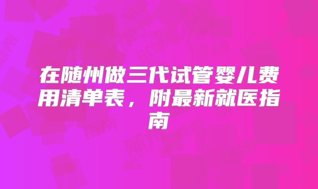 在随州做三代试管婴儿费用清单表，附最新就医指南