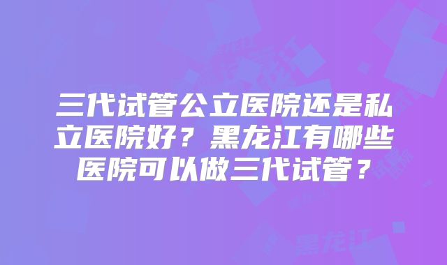 三代试管公立医院还是私立医院好?黑龙江有哪些医院可以做三代试管?
