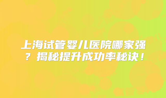 上海试管婴儿医院哪家强?揭秘提升成功率秘诀!