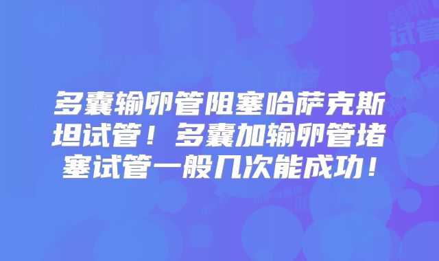 多囊输卵管阻塞哈萨克斯坦试管!多囊加输卵管堵塞试管一般几次能成功!