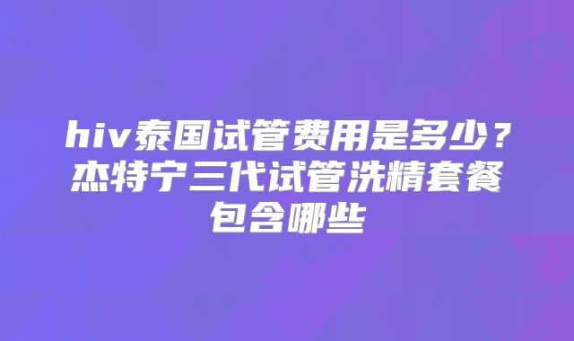 hiv泰国试管费用是多少?杰特宁三代试管洗精套餐包含哪些