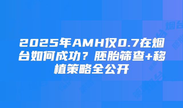 2025年AMH仅0.7在烟台如何成功？胚胎筛查+移植策略全公开