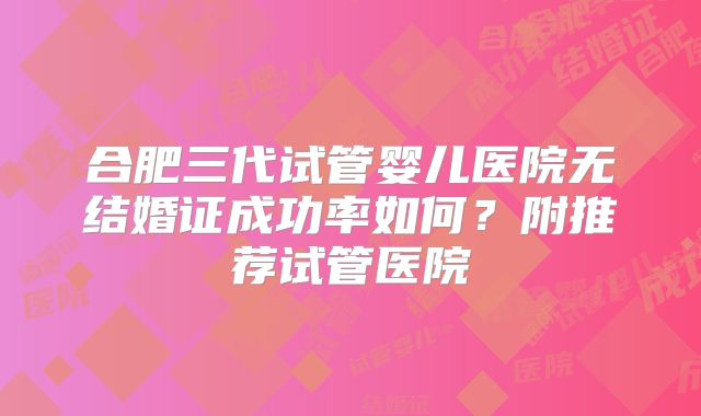 合肥三代试管婴儿医院无结婚证成功率如何?附推荐试管医院