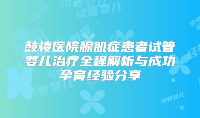 鼓楼医院腺肌症患者试管婴儿治疗全程解析与成功孕育经验分享