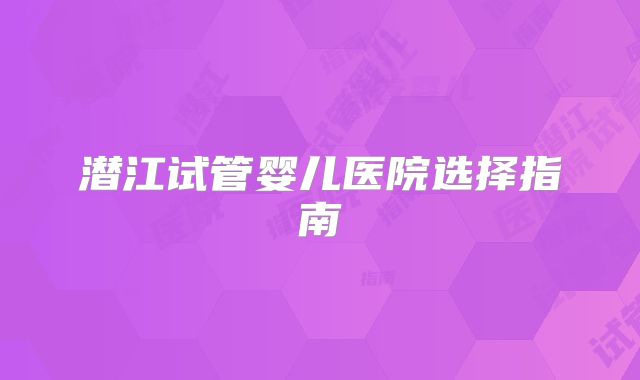 潜江试管婴儿医院选择指南