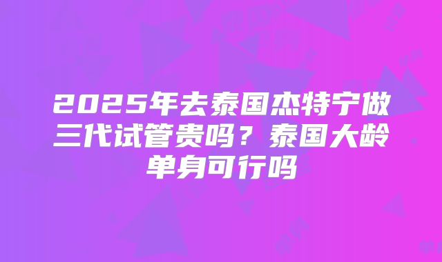 2025年去泰国杰特宁做三代试管贵吗?泰国大龄单身可行吗