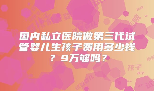 国内私立医院做第三代试管婴儿生孩子费用多少钱?9万够吗?