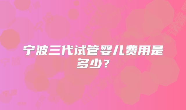 宁波三代试管婴儿费用是多少?