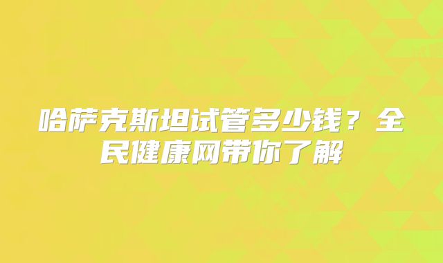 哈萨克斯坦试管多少钱？全民健康网带你了解