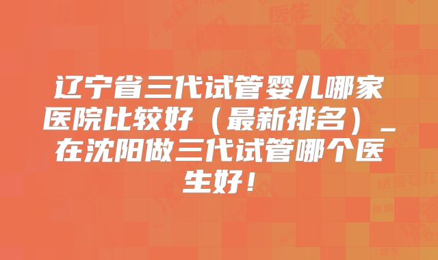 辽宁省三代试管婴儿哪家医院比较好（最新排名）_在沈阳做三代试管哪个医生好！
