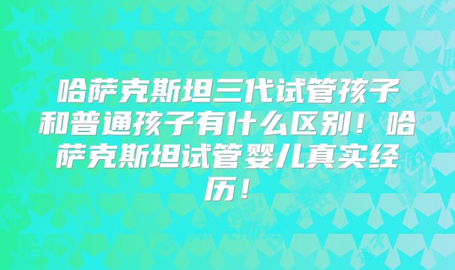 哈萨克斯坦三代试管孩子和普通孩子有什么区别！哈萨克斯坦试管婴儿真实经历！