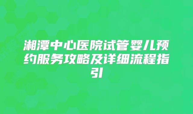 湘潭中心医院试管婴儿预约服务攻略及详细流程指引