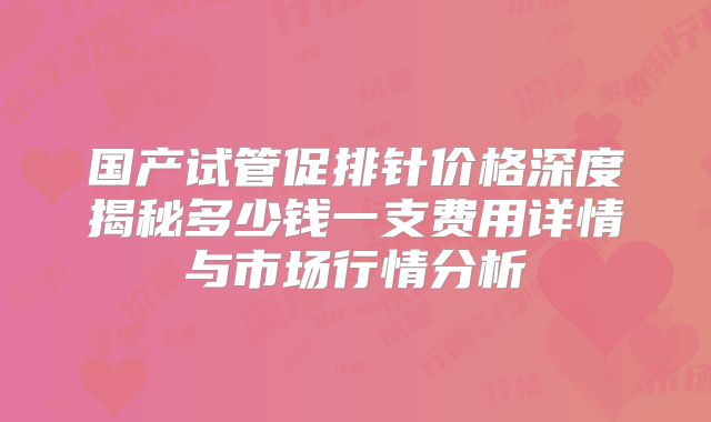 国产试管促排针价格深度揭秘多少钱一支费用详情与市场行情分析