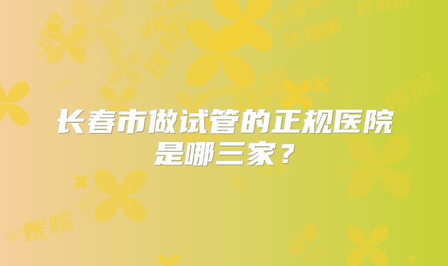 长春市做试管的正规医院是哪三家？