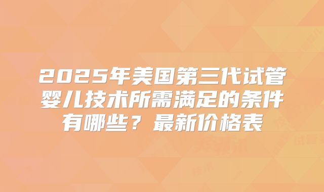 2025年美国第三代试管婴儿技术所需满足的条件有哪些？最新价格表