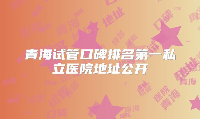 青海试管口碑排名第一私立医院地址公开