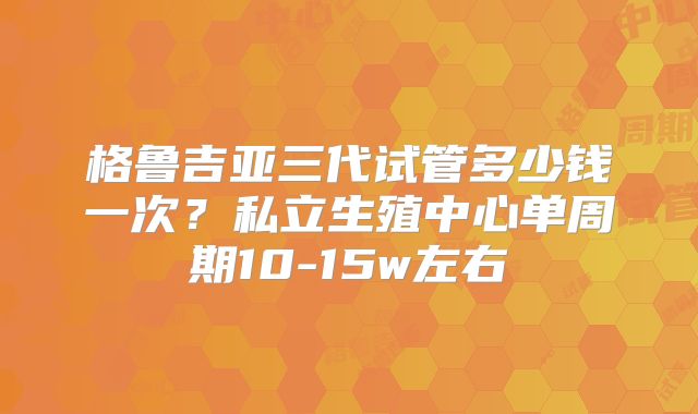 格鲁吉亚三代试管多少钱一次？私立生殖中心单周期10-15w左右