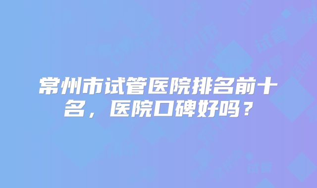 常州市试管医院排名前十名，医院口碑好吗？