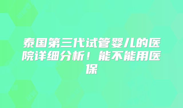 泰国第三代试管婴儿的医院详细分析!能不能用医保