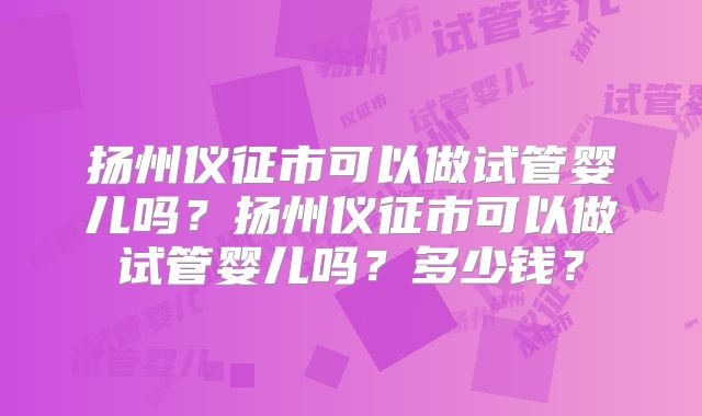 扬州仪征市可以做试管婴儿吗？扬州仪征市可以做试管婴儿吗？多少钱？