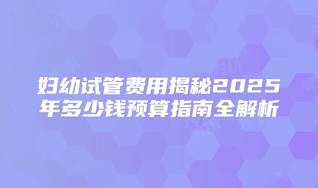 妇幼试管费用揭秘2025年多少钱预算指南全解析