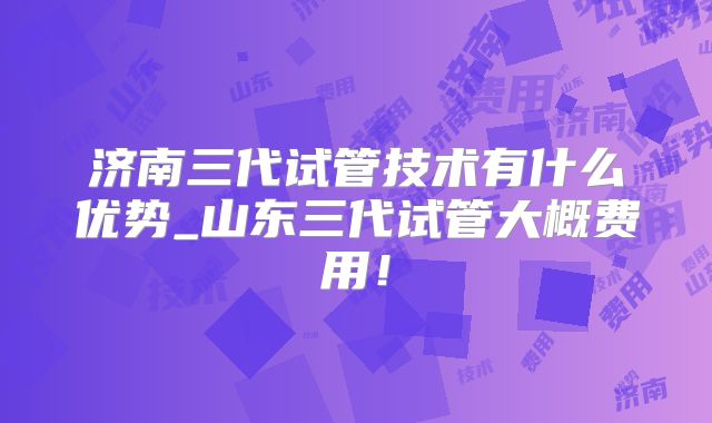 济南三代试管技术有什么优势_山东三代试管大概费用！