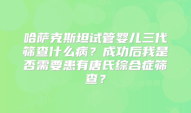 哈萨克斯坦试管婴儿三代筛查什么病？成功后我是否需要患有唐氏综合症筛查？