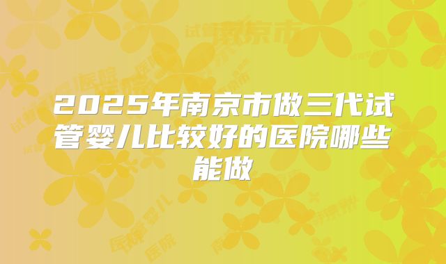 2025年南京市做三代试管婴儿比较好的医院哪些能做