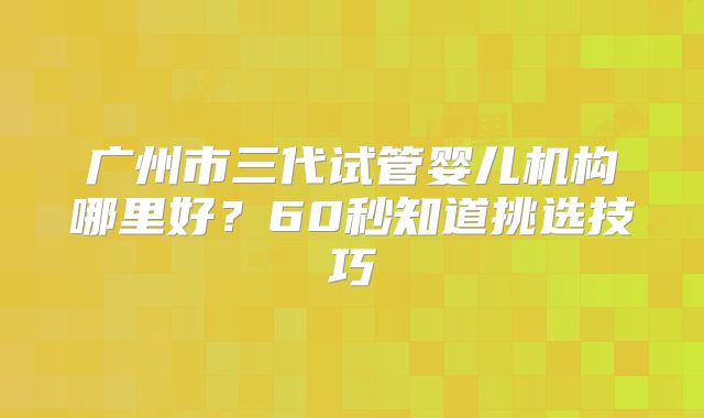 广州市三代试管婴儿机构哪里好?60秒知道挑选技巧