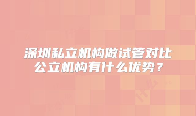 深圳私立机构做试管对比公立机构有什么优势？