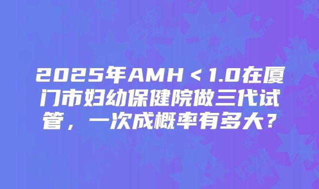 2025年AMH＜1.0在厦门市妇幼保健院做三代试管，一次成概率有多大？