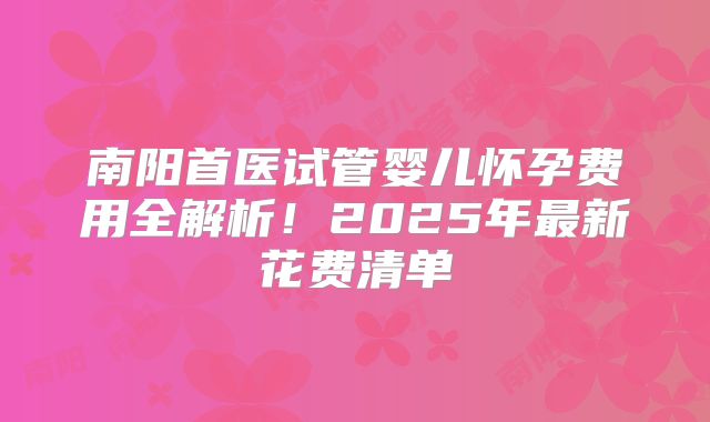 南阳首医试管婴儿怀孕费用全解析！2025年最新花费清单