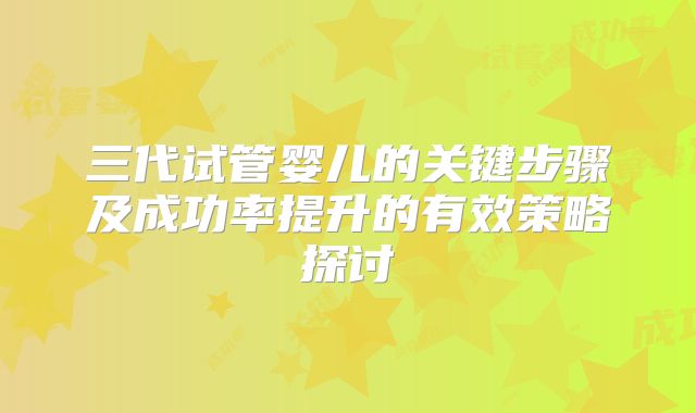 三代试管婴儿的关键步骤及成功率提升的有效策略探讨