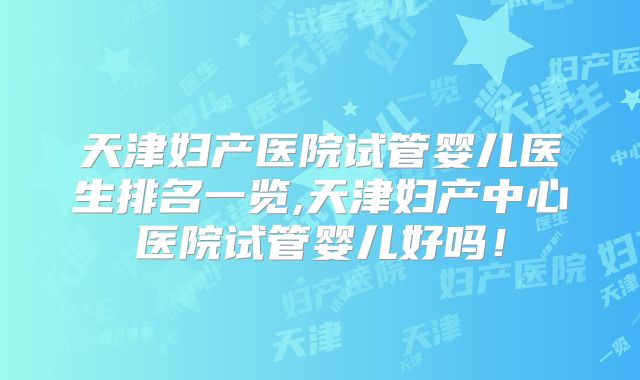 天津妇产医院试管婴儿医生排名一览,天津妇产中心医院试管婴儿好吗！