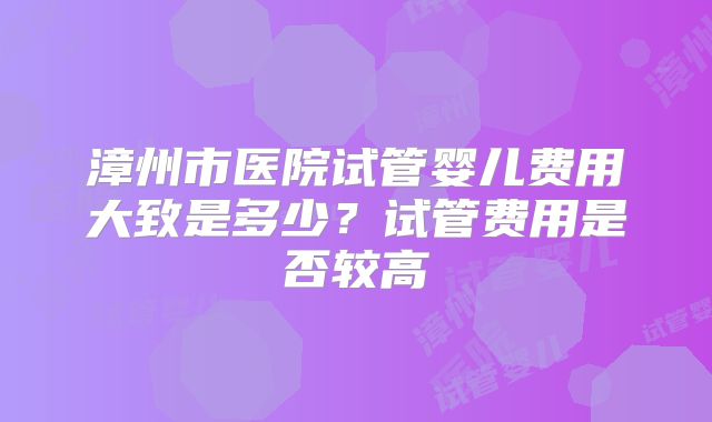 漳州市医院试管婴儿费用大致是多少?试管费用是否较高