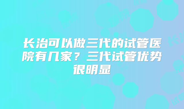 长治可以做三代的试管医院有几家？三代试管优势很明显