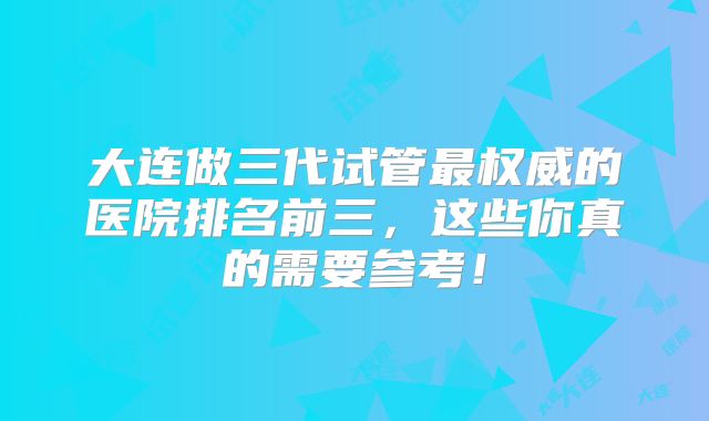 大连做三代试管最权威的医院排名前三,这些你真的需要参考!