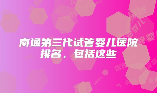 南通第三代试管婴儿医院排名,包括这些