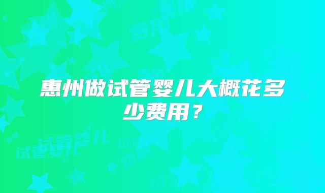 惠州做试管婴儿大概花多少费用？
