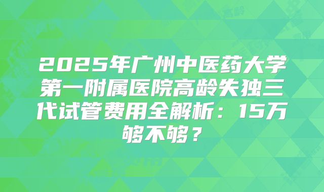 2025年广州中医药大学第一附属医院高龄失独三代试管费用全解析：15万够不够？